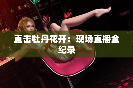 直击牡丹花开：现场直播全纪录