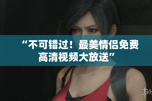 “不可错过！最美情侣免费高清视频大放送”