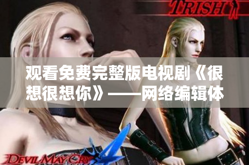 观看免费完整版电视剧《很想很想你》——网络编辑体验分享