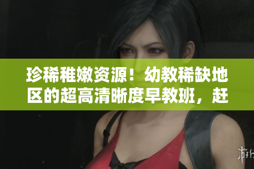 珍稀稚嫩资源！幼教稀缺地区的超高清晰度早教班，赶快了解！