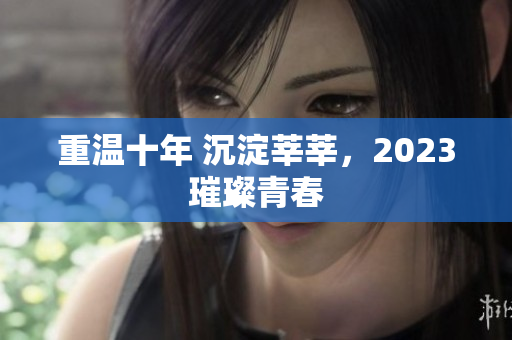 重温十年 沉淀莘莘，2023璀璨青春