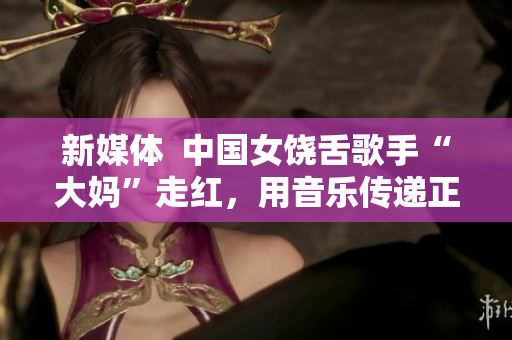新媒体  中国女饶舌歌手“大妈”走红，用音乐传递正能量