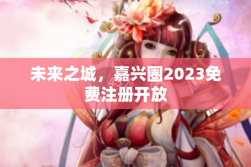 未来之城，嘉兴圈2023免费注册开放