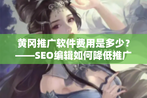 黄冈推广软件费用是多少？——SEO编辑如何降低推广费用？