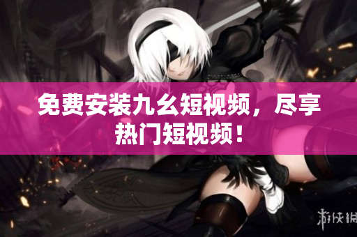 免费安装九幺短视频，尽享热门短视频！