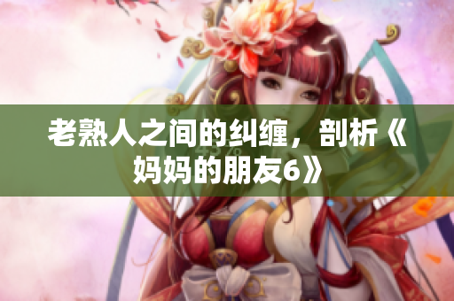 老熟人之间的纠缠，剖析《妈妈的朋友6》