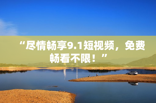 “尽情畅享9.1短视频，免费畅看不限！”