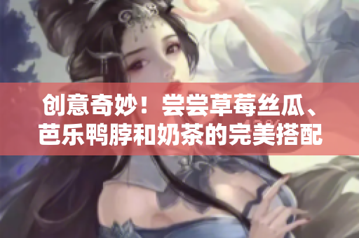 创意奇妙！尝尝草莓丝瓜、芭乐鸭脖和奶茶的完美搭配