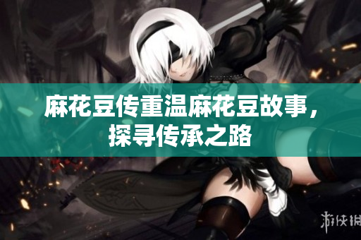 麻花豆传重温麻花豆故事，探寻传承之路