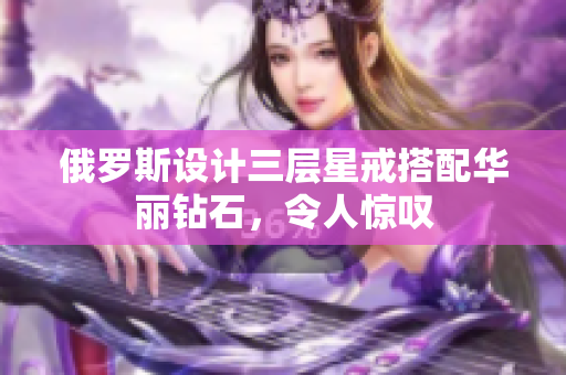 俄罗斯设计三层星戒搭配华丽钻石，令人惊叹