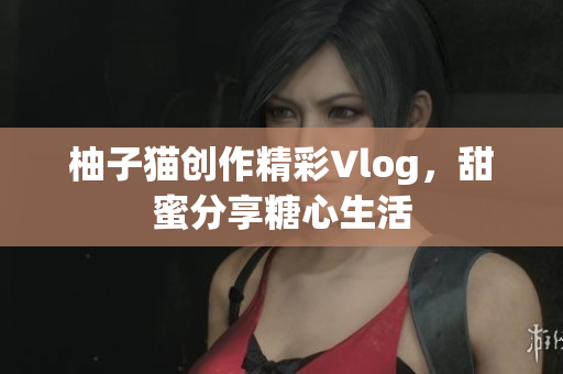 柚子猫创作精彩Vlog，甜蜜分享糖心生活