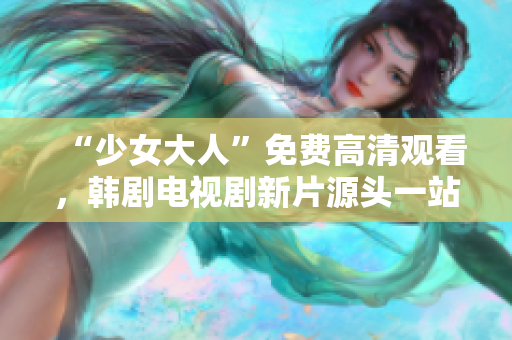“少女大人”免费高清观看，韩剧电视剧新片源头一站式解决