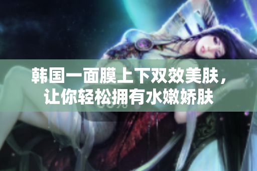 韩国一面膜上下双效美肤，让你轻松拥有水嫩娇肤