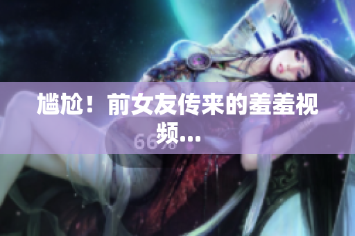 尴尬！前女友传来的羞羞视频...