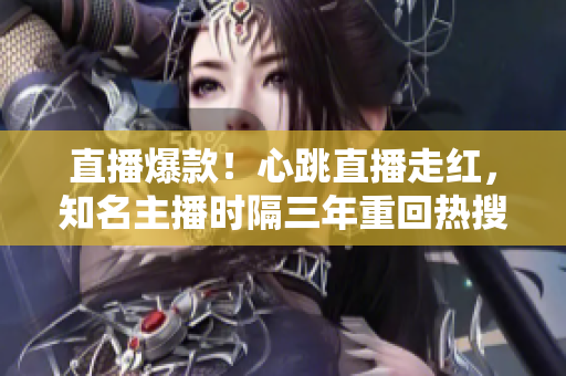 直播爆款！心跳直播走红，知名主播时隔三年重回热搜榜