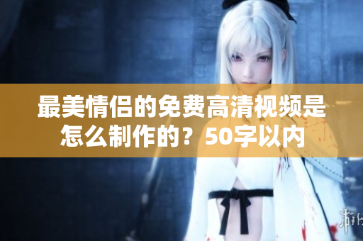 最美情侣的免费高清视频是怎么制作的？50字以内