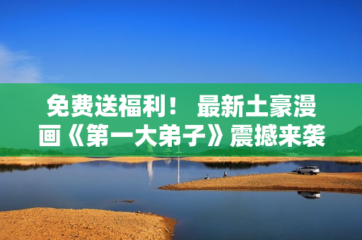 免费送福利！ 最新土豪漫画《第一大弟子》震撼来袭！
