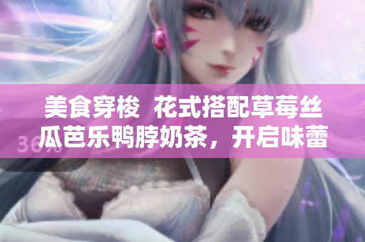 美食穿梭  花式搭配草莓丝瓜芭乐鸭脖奶茶，开启味蕾之旅