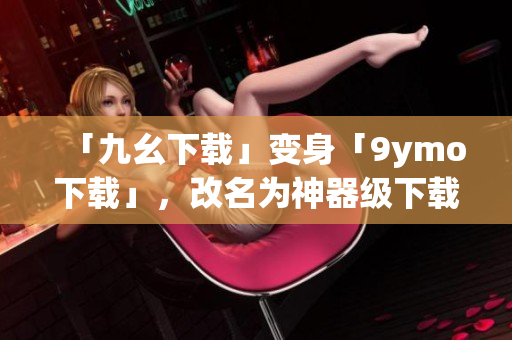 「九幺下载」变身「9ymo下载」，改名为神器级下载器！
