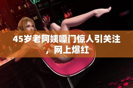 45岁老阿姨嗓门惊人引关注，网上爆红