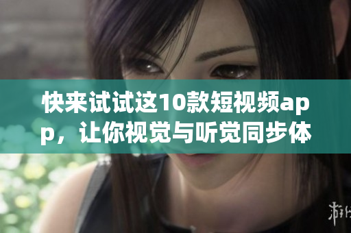 快来试试这10款短视频app，让你视觉与听觉同步体验！