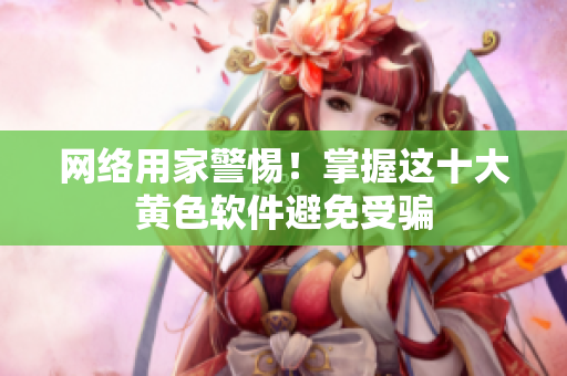 网络用家警惕！掌握这十大黄色软件避免受骗