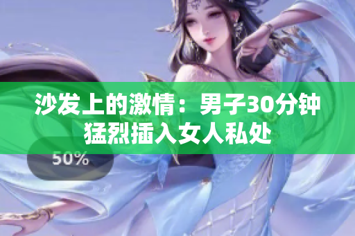 沙发上的激情：男子30分钟猛烈插入女人私处
