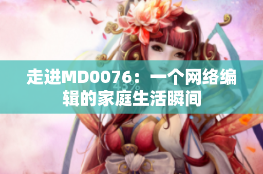 走进MD0076：一个网络编辑的家庭生活瞬间