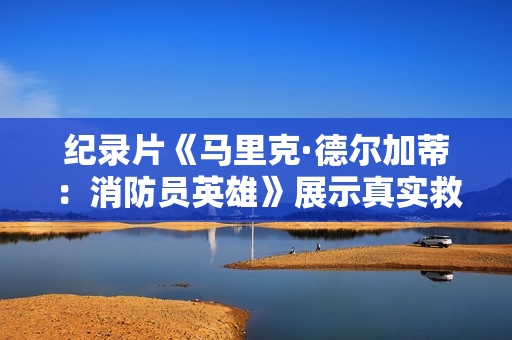 纪录片《马里克·德尔加蒂：消防员英雄》展示真实救灾故事