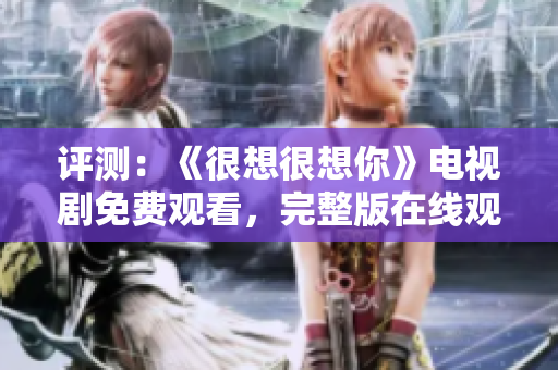 评测：《很想很想你》电视剧免费观看，完整版在线观看！