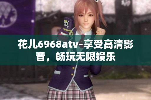 花儿6968atv-享受高清影音，畅玩无限娱乐
