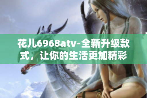 花儿6968atv-全新升级款式，让你的生活更加精彩