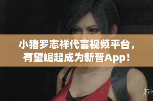 小猪罗志祥代言视频平台，有望崛起成为新晋App！