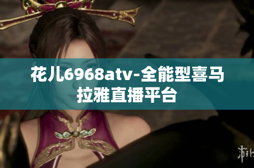 花儿6968atv-全能型喜马拉雅直播平台