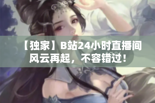 【独家】B站24小时直播间风云再起，不容错过！