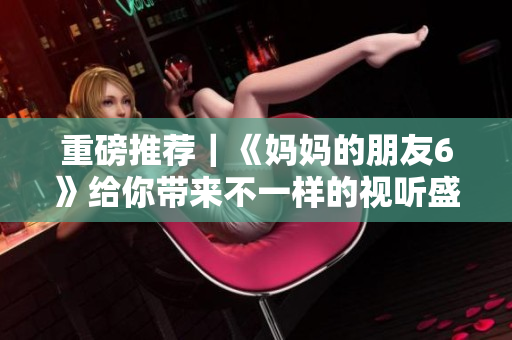 重磅推荐｜《妈妈的朋友6》给你带来不一样的视听盛宴！