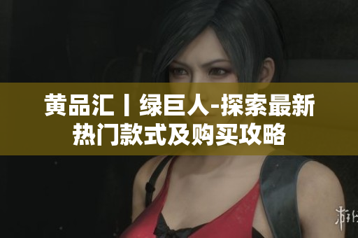 黄品汇丨绿巨人-探索最新热门款式及购买攻略