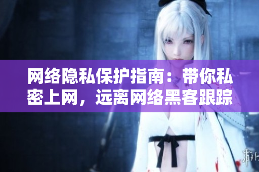 网络隐私保护指南：带你私密上网，远离网络黑客跟踪