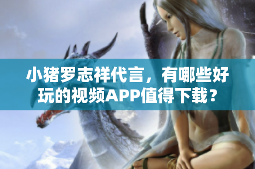 小猪罗志祥代言，有哪些好玩的视频APP值得下载？