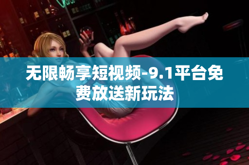 无限畅享短视频-9.1平台免费放送新玩法