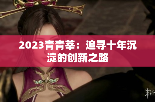 2023青青莘：追寻十年沉淀的创新之路