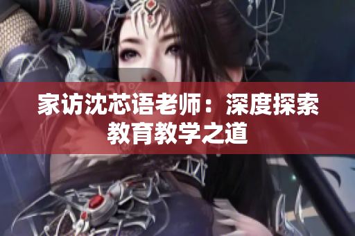 家访沈芯语老师：深度探索教育教学之道