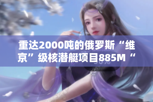 重达2000吨的俄罗斯“维京”级核潜艇项目885M“雅西”号下水