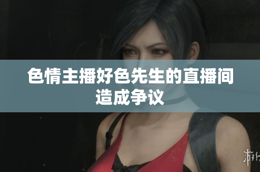 色情主播好色先生的直播间造成争议
