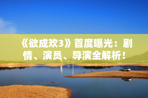 《欲成欢3》首度曝光：剧情、演员、导演全解析！