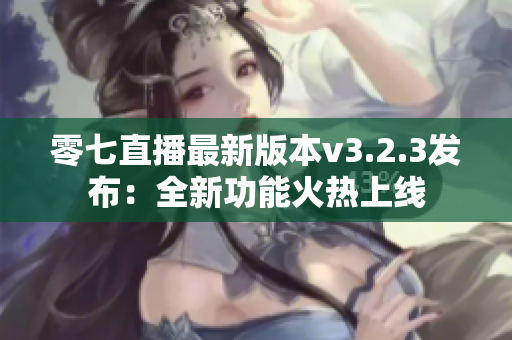 零七直播最新版本v3.2.3发布：全新功能火热上线
