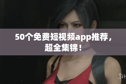 50个免费短视频app推荐，超全集锦！