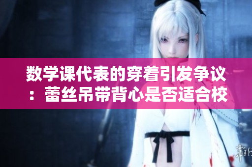 数学课代表的穿着引发争议：蕾丝吊带背心是否适合校园着装？