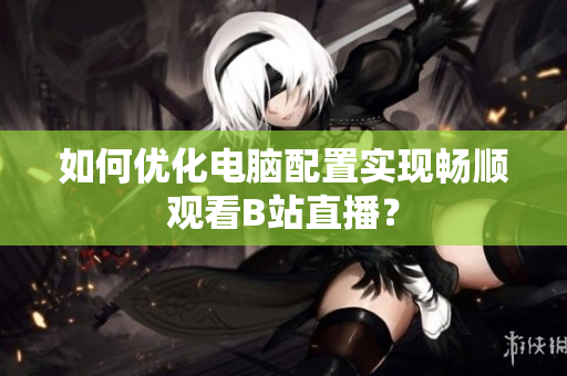 如何优化电脑配置实现畅顺观看B站直播？