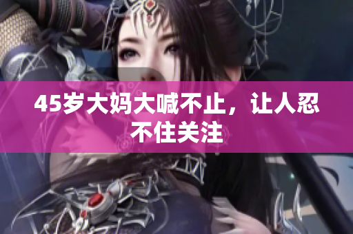 45岁大妈大喊不止，让人忍不住关注